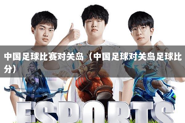 中国足球比赛对关岛(中国足球对关岛足球比分)