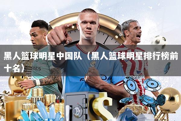 黑人篮球明星中国队(黑人篮球明星排行榜前十名)