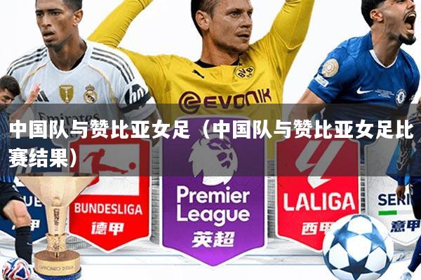 中国队与赞比亚女足(中国队与赞比亚女足比赛结果)